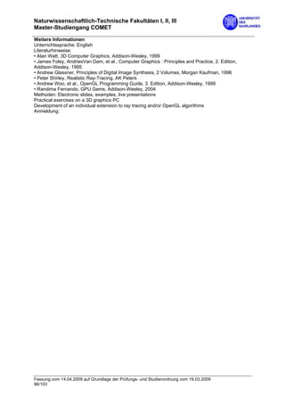 Naturwissenschaftlich-Technische Fakultäten I, II, III
Master-Studiengang COMET

Weitere Informationen
Unterrichtssprache: English
Literaturhinweise:
• Alan Watt, 3D Computer Graphics, Addison-Wesley, 1999
• James Foley, AndriesVan Dam, et al., Computer Graphics : Principles and Practice, 2. Edition,
Addison-Wesley, 1995
• Andrew Glassner, Principles of Digital Image Synthesis, 2 Volumes, Morgan Kaufman, 1996
• Peter Shirley, Realistic Ray-Tracing, AK Peters
• Andrew Woo, et al., OpenGL Programming Guide, 3. Edition, Addison-Wesley, 1999
• Randima Fernando, GPU Gems, Addison-Wesley, 2004
Methoden: Electronic slides, examples, live presentations
Practical exercises on a 3D graphics PC
Development of an individual extension to ray tracing and/or OpenGL algorithms
Anmeldung:




Fassung vom 14.04.2009 auf Grundlage der Prüfungs- und Studienordnung vom 19.03.2009
96/103
 