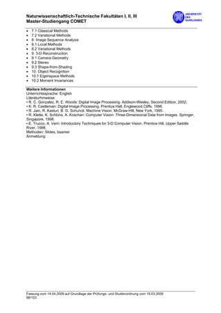 Naturwissenschaftlich-Technische Fakultäten I, II, III
Master-Studiengang COMET

•   7.1 Classical Methods
•   7.2 Variational Methods
•   8. Image Sequence Analysis
•   8.1 Local Methods
•   8.2 Variational Methods
•   9. 3-D Reconstruction
•   9.1 Camera Geometry
•   9.2 Stereo
•   9.3 Shape-from-Shading
•   10. Object Recognition
•   10.1 Eigenspace Methods
•   10.2 Moment Invariances

Weitere Informationen
Unterrichtssprache: English
Literaturhinweise:
• R. C. Gonzalez, R. E. Woods: Digital Image Processing. Addison-Wesley, Second Edition, 2002.
• K. R. Castleman: Digital Image Processing. Prentice Hall, Englewood Cliffs, 1996.
• R. Jain, R. Kasturi, B. G. Schunck: Machine Vision. McGraw-Hill, New York, 1995.
• R. Klette, K. Schlüns, A. Koschan: Computer Vision: Three-Dimensional Data from Images. Springer,
Singapore, 1998.
• E. Trucco, A. Verri: Introductory Techniques for 3-D Computer Vision. Prentice Hill, Upper Saddle
River, 1998.
Methoden: Slides, beamer
Anmeldung:




Fassung vom 14.04.2009 auf Grundlage der Prüfungs- und Studienordnung vom 19.03.2009
98/103
 