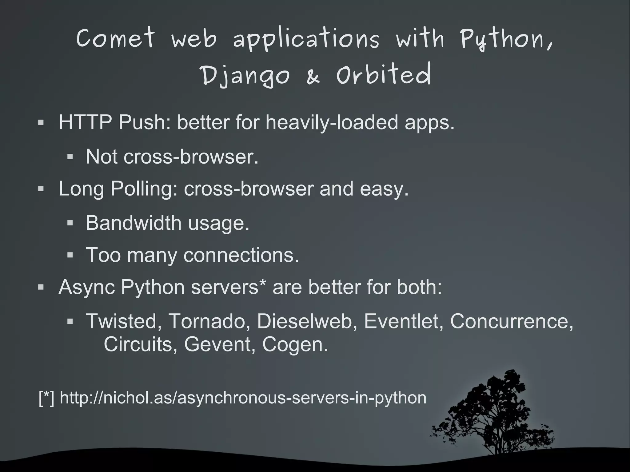 Comet web applications with Python,
                    Django & Orbited
   HTTP Push: better for heavily-loaded apps.
       Not cross-browser.
   Long Polling: cross-browser and easy.
       Bandwidth usage.
       Too many connections.
   Async Python servers* are better for both:
       Twisted, Tornado, Dieselweb, Eventlet, Concurrence,
         Circuits, Gevent, Cogen.

[*] http://nichol.as/asynchronous-servers-in-python


                             
 