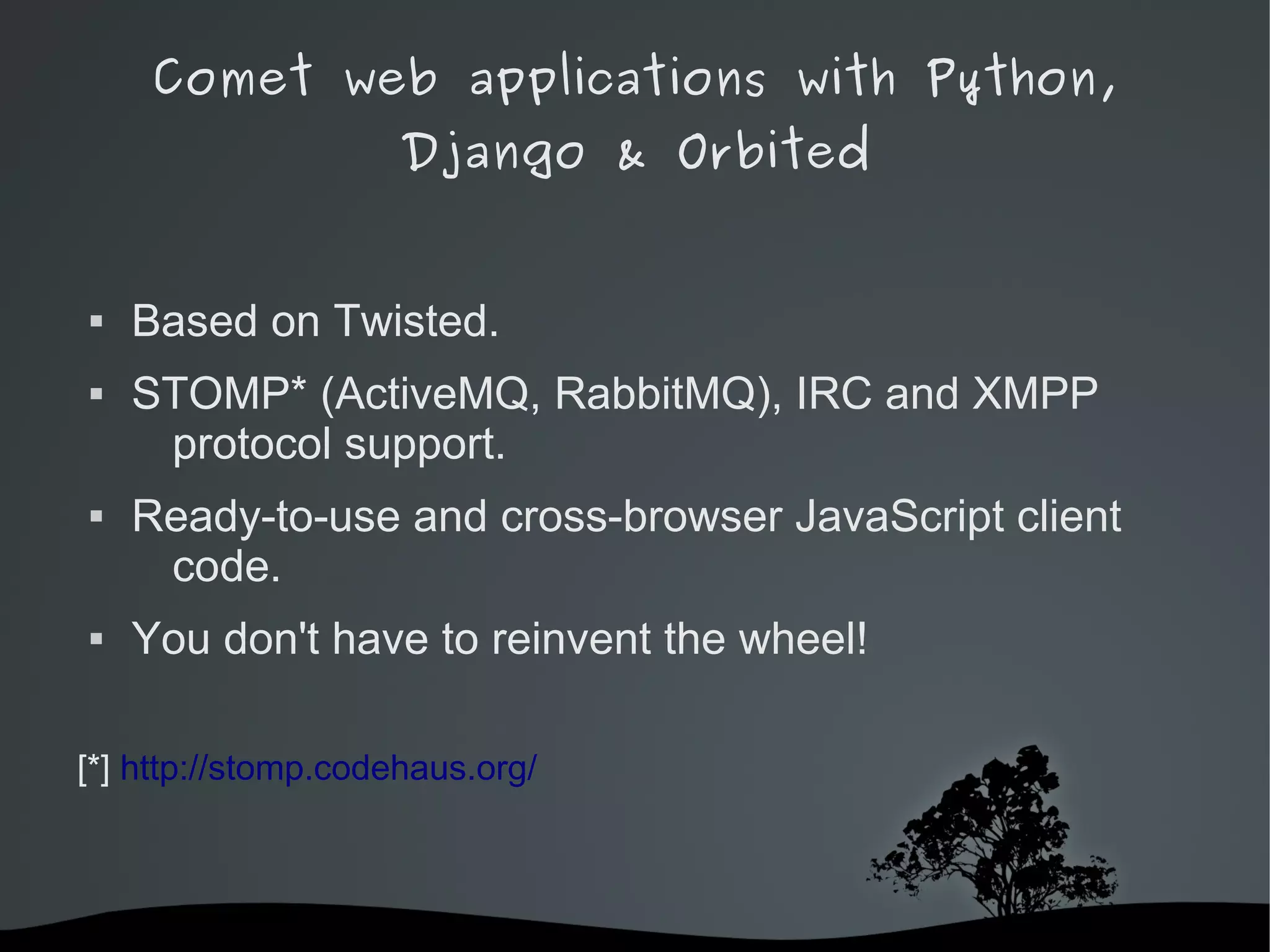 Comet web applications with Python,
                     Django & Orbited


   Based on Twisted.
   STOMP* (ActiveMQ, RabbitMQ), IRC and XMPP
     protocol support.
   Ready-to-use and cross-browser JavaScript client
     code.
   You don't have to reinvent the wheel!

[*] http://stomp.codehaus.org/



                             
 
