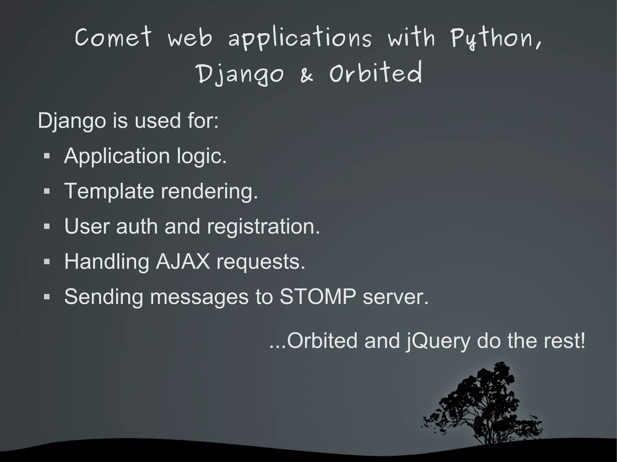 Comet web applications with Python,
                  Django & Orbited

Django is used for:
   Application logic.
   Template rendering.
   User auth and registration.
   Handling AJAX requests.
   Sending messages to STOMP server.

                             ...Orbited and jQuery do the rest!




                          
 
