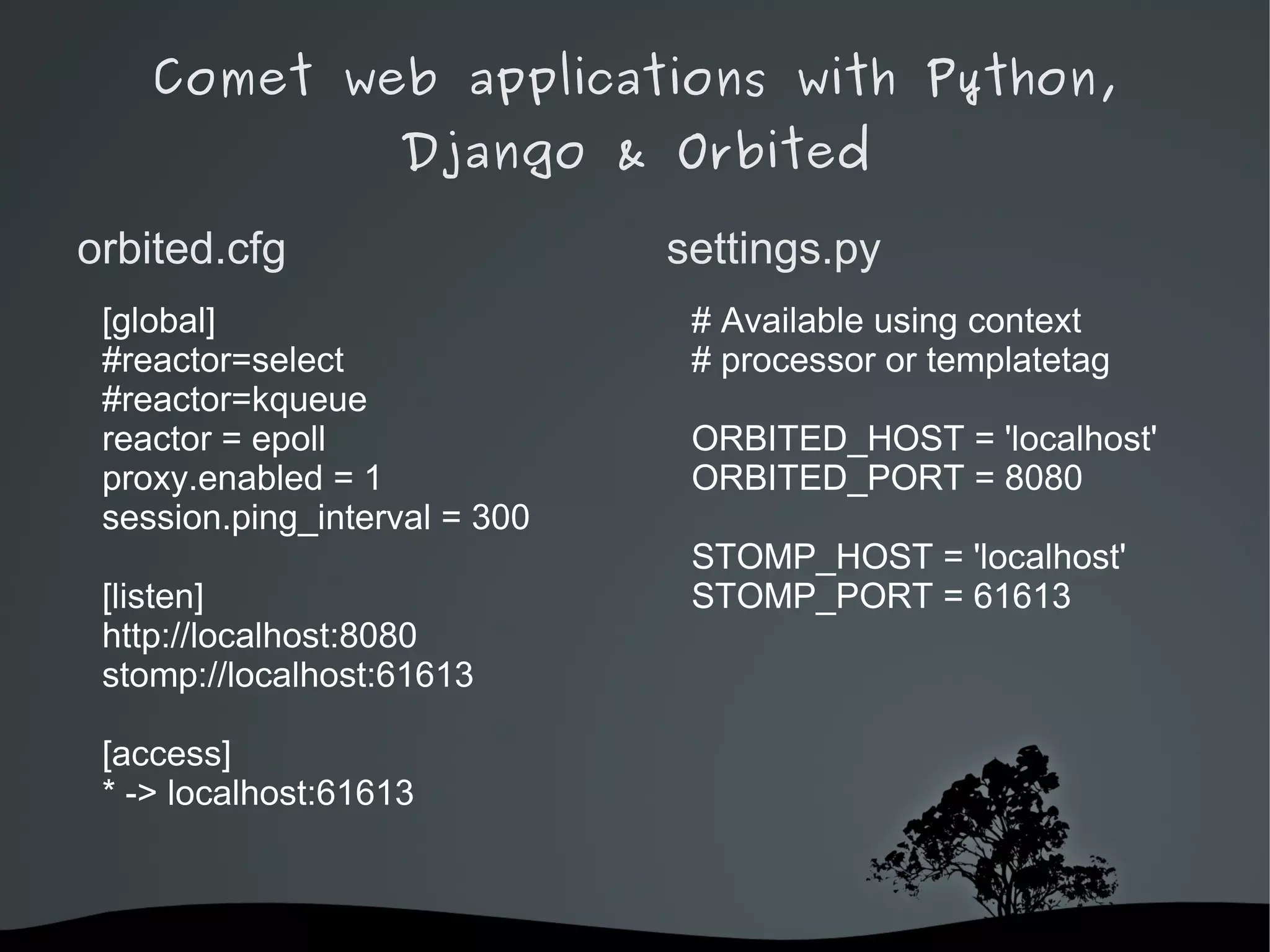 Comet web applications with Python,
                    Django & Orbited

orbited.cfg                    settings.py
 [global]                       # Available using context
 #reactor=select                # processor or templatetag
 #reactor=kqueue
 reactor = epoll                ORBITED_HOST = 'localhost'
 proxy.enabled = 1              ORBITED_PORT = 8080
 session.ping_interval = 300
                                STOMP_HOST = 'localhost'
 [listen]                       STOMP_PORT = 61613
 http://localhost:8080
 stomp://localhost:61613

 [access]
 * -> localhost:61613



                            
 