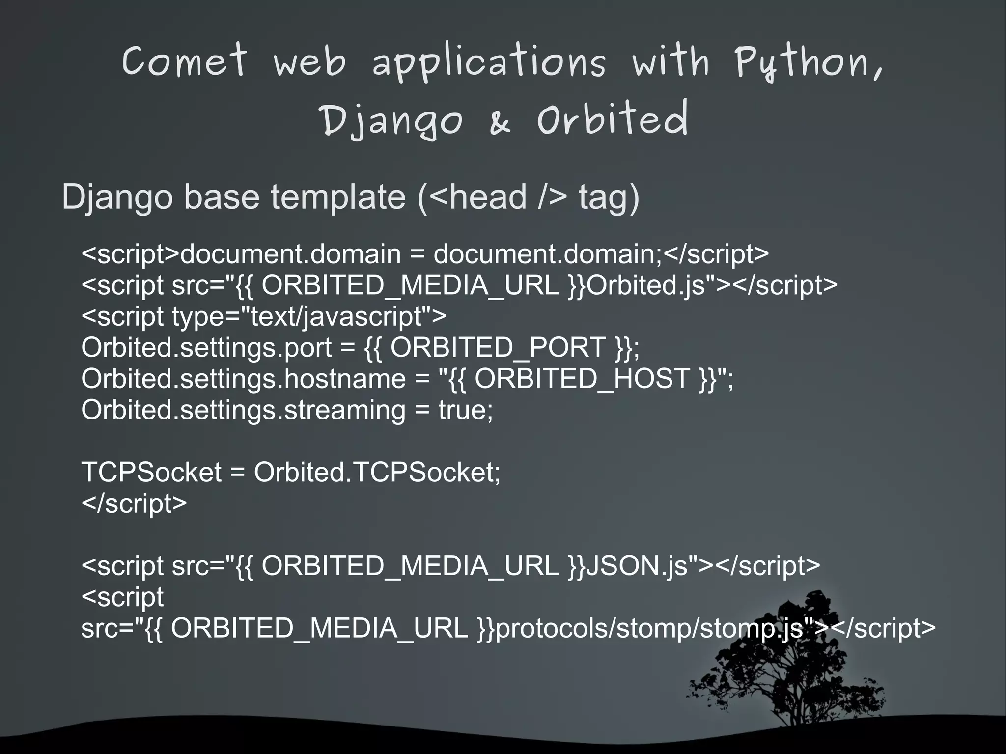 Comet web applications with Python,
                  Django & Orbited

Django base template (<head /> tag)
 <script>document.domain = document.domain;</script>
 <script src="{{ ORBITED_MEDIA_URL }}Orbited.js"></script>
 <script type="text/javascript">
 Orbited.settings.port = {{ ORBITED_PORT }};
 Orbited.settings.hostname = "{{ ORBITED_HOST }}";
 Orbited.settings.streaming = true;

 TCPSocket = Orbited.TCPSocket;
 </script>

 <script src="{{ ORBITED_MEDIA_URL }}JSON.js"></script>
 <script
 src="{{ ORBITED_MEDIA_URL }}protocols/stomp/stomp.js"></script>



                          
 