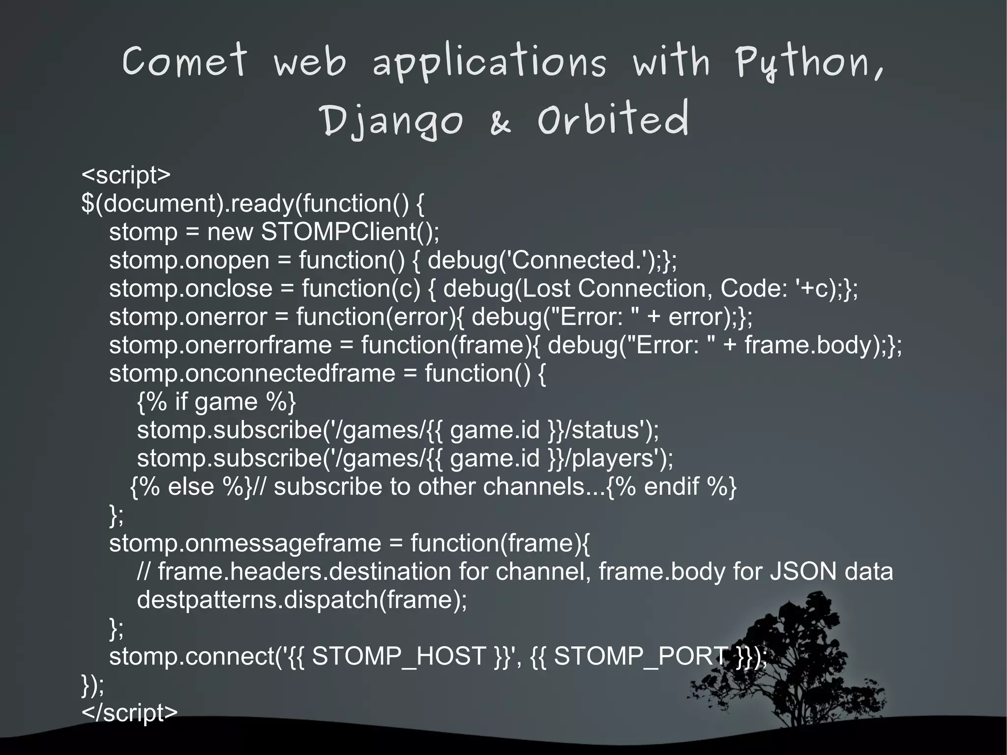 Comet web applications with Python,
                     Django & Orbited
<script>
$(document).ready(function() {
    stomp = new STOMPClient();
    stomp.onopen = function() { debug('Connected.');};
    stomp.onclose = function(c) { debug(Lost Connection, Code: '+c);};
    stomp.onerror = function(error){ debug("Error: " + error);};
    stomp.onerrorframe = function(frame){ debug("Error: " + frame.body);};
    stomp.onconnectedframe = function() {
        {% if game %}
        stomp.subscribe('/games/{{ game.id }}/status');
        stomp.subscribe('/games/{{ game.id }}/players');
       {% else %}// subscribe to other channels...{% endif %}
    };
    stomp.onmessageframe = function(frame){
        // frame.headers.destination for channel, frame.body for JSON data
        destpatterns.dispatch(frame);
    };
    stomp.connect('{{ STOMP_HOST }}', {{ STOMP_PORT }});
});
</script>
                              
 