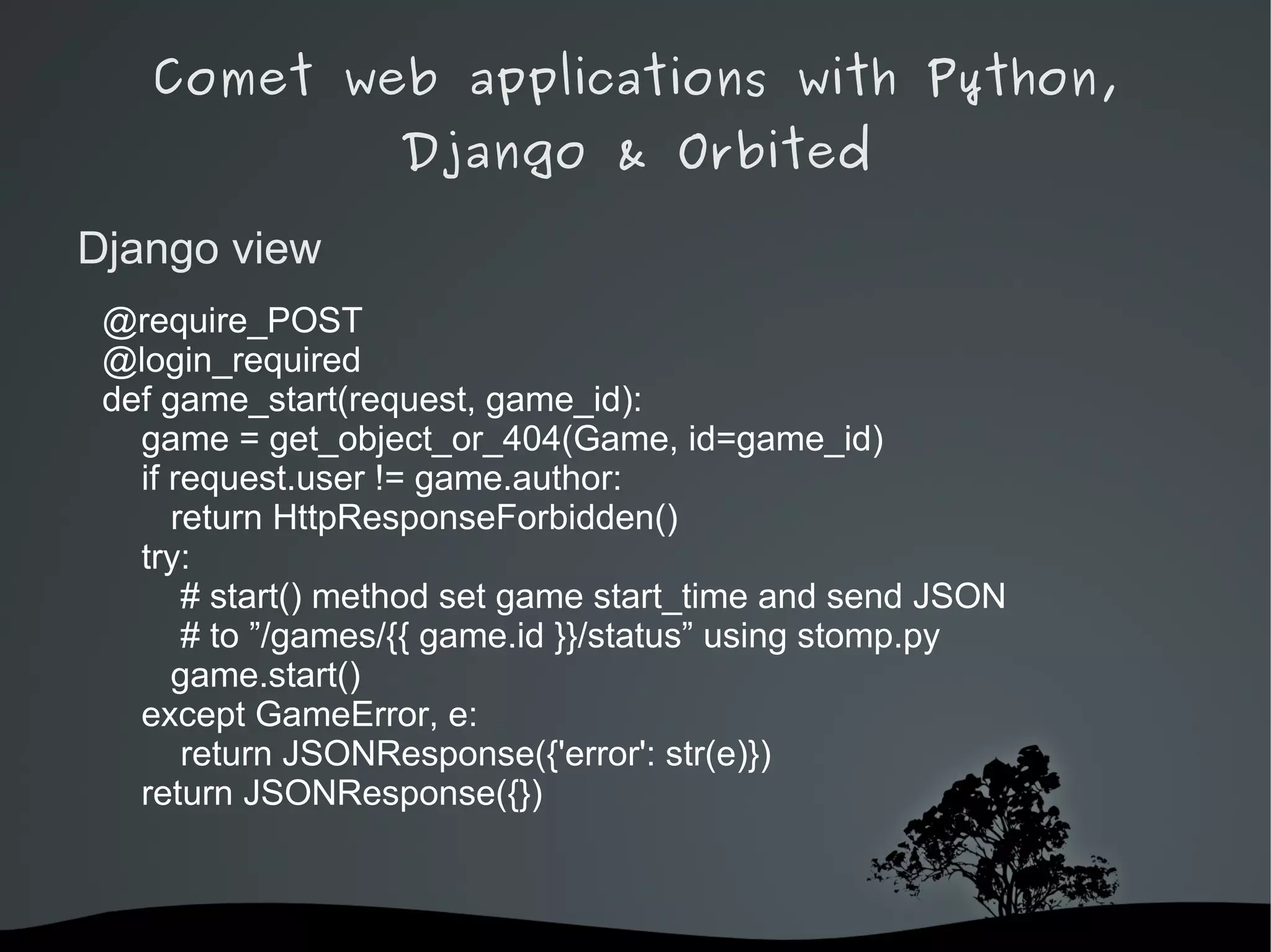 Comet web applications with Python,
                   Django & Orbited

Django view
 @require_POST
 @login_required
 def game_start(request, game_id):
   game = get_object_or_404(Game, id=game_id)
   if request.user != game.author:
      return HttpResponseForbidden()
   try:
       # start() method set game start_time and send JSON
       # to ”/games/{{ game.id }}/status” using stomp.py
      game.start()
   except GameError, e:
       return JSONResponse({'error': str(e)})
   return JSONResponse({})



                           
 