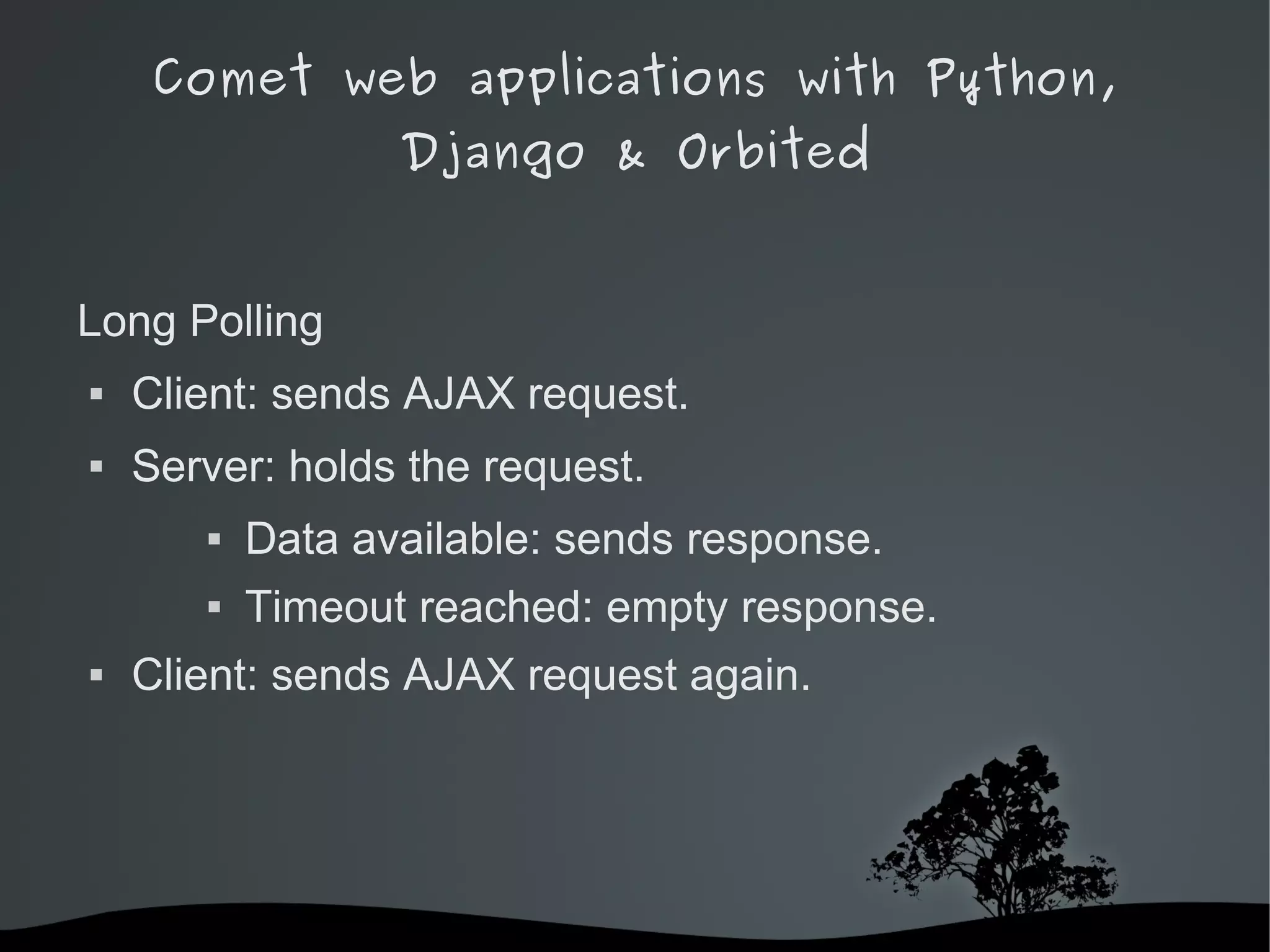 Comet web applications with Python,
                      Django & Orbited


Long Polling
   Client: sends AJAX request.
   Server: holds the request.
              Data available: sends response.
              Timeout reached: empty response.
   Client: sends AJAX request again.




                            
 