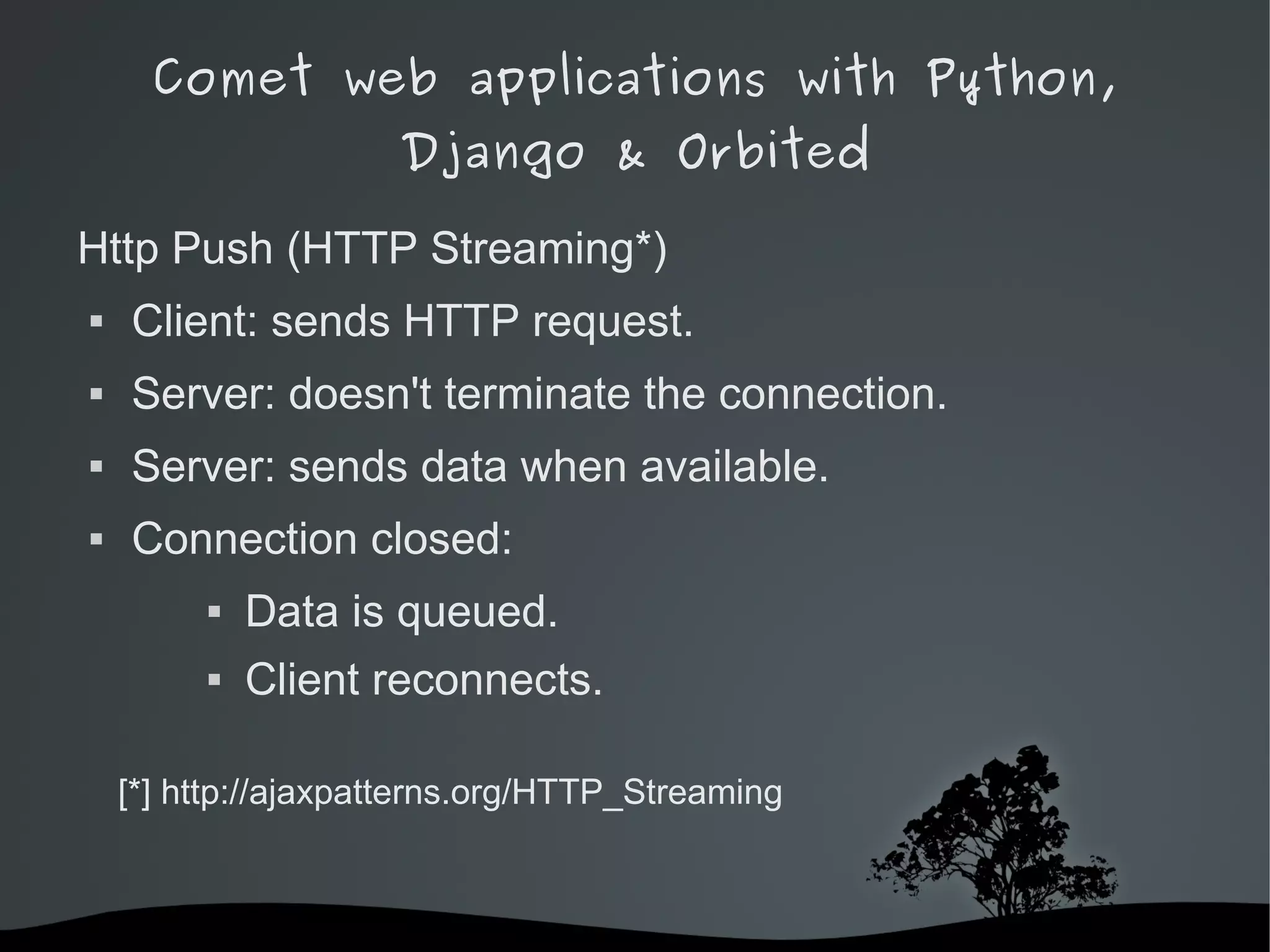 Comet web applications with Python,
                        Django & Orbited

Http Push (HTTP Streaming*)
   Client: sends HTTP request.
   Server: doesn't terminate the connection.
   Server: sends data when available.
   Connection closed:
                Data is queued.
                Client reconnects.

    [*] http://ajaxpatterns.org/HTTP_Streaming



                               
 