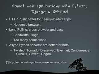 Comet web applications with Python,
                    Django & Orbited
   HTTP Push: better for heavily-loaded apps.
       Not cross-browser.
   Long Polling: cross-browser and easy.
       Bandwidth usage.
       Too many connections.
   Async Python servers* are better for both:
       Twisted, Tornado, Dieselweb, Eventlet, Concurrence,
         Circuits, Gevent, Cogen.

[*] http://nichol.as/asynchronous-servers-in-python


                             
 