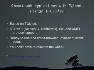 Comet web applications with Python,
                     Django & Orbited


   Based on Twisted.
   STOMP* (ActiveMQ, RabbitMQ), IRC and XMPP
     protocol support.
   Ready-to-use and cross-browser JavaScript client
     code.
   You don't have to reinvent the wheel!

[*] http://stomp.codehaus.org/



                             
 