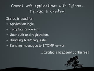Comet web applications with Python,
                  Django & Orbited

Django is used for:
   Application logic.
   Template rendering.
   User auth and registration.
   Handling AJAX requests.
   Sending messages to STOMP server.

                             ...Orbited and jQuery do the rest!




                          
 