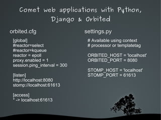 Comet web applications with Python,
                    Django & Orbited

orbited.cfg                    settings.py
 [global]                       # Available using context
 #reactor=select                # processor or templatetag
 #reactor=kqueue
 reactor = epoll                ORBITED_HOST = 'localhost'
 proxy.enabled = 1              ORBITED_PORT = 8080
 session.ping_interval = 300
                                STOMP_HOST = 'localhost'
 [listen]                       STOMP_PORT = 61613
 http://localhost:8080
 stomp://localhost:61613

 [access]
 * -> localhost:61613



                            
 
