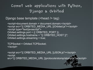 Comet web applications with Python,
                  Django & Orbited

Django base template (<head /> tag)
 <script>document.domain = document.domain;</script>
 <script src="{{ ORBITED_MEDIA_URL }}Orbited.js"></script>
 <script type="text/javascript">
 Orbited.settings.port = {{ ORBITED_PORT }};
 Orbited.settings.hostname = "{{ ORBITED_HOST }}";
 Orbited.settings.streaming = true;

 TCPSocket = Orbited.TCPSocket;
 </script>

 <script src="{{ ORBITED_MEDIA_URL }}JSON.js"></script>
 <script
 src="{{ ORBITED_MEDIA_URL }}protocols/stomp/stomp.js"></script>



                          
 