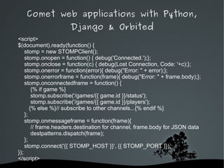 Comet web applications with Python,
                     Django & Orbited
<script>
$(document).ready(function() {
    stomp = new STOMPClient();
    stomp.onopen = function() { debug('Connected.');};
    stomp.onclose = function(c) { debug(Lost Connection, Code: '+c);};
    stomp.onerror = function(error){ debug("Error: " + error);};
    stomp.onerrorframe = function(frame){ debug("Error: " + frame.body);};
    stomp.onconnectedframe = function() {
        {% if game %}
        stomp.subscribe('/games/{{ game.id }}/status');
        stomp.subscribe('/games/{{ game.id }}/players');
       {% else %}// subscribe to other channels...{% endif %}
    };
    stomp.onmessageframe = function(frame){
        // frame.headers.destination for channel, frame.body for JSON data
        destpatterns.dispatch(frame);
    };
    stomp.connect('{{ STOMP_HOST }}', {{ STOMP_PORT }});
});
</script>
                              
 