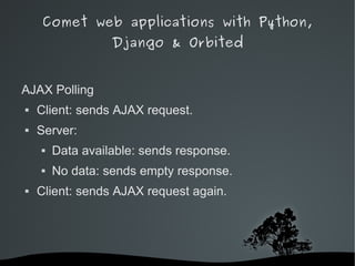 Comet web applications with Python,
                  Django & Orbited


AJAX Polling
   Client: sends AJAX request.
   Server:
       Data available: sends response.
       No data: sends empty response.
   Client: sends AJAX request again.




                        
 