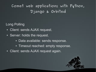 Comet web applications with Python,
                      Django & Orbited


Long Polling
   Client: sends AJAX request.
   Server: holds the request.
              Data available: sends response.
              Timeout reached: empty response.
   Client: sends AJAX request again.




                            
 