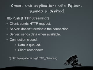 Comet web applications with Python,
                        Django & Orbited

Http Push (HTTP Streaming*)
   Client: sends HTTP request.
   Server: doesn't terminate the connection.
   Server: sends data when available.
   Connection closed:
                Data is queued.
                Client reconnects.

    [*] http://ajaxpatterns.org/HTTP_Streaming



                               
 