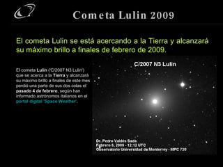 Cometa Lulin 2009 El cometa  Lulin  ('C/2007 N3 Lulin') que se acerca a la  Tierra  y alcanzará su máximo brillo a finales de este mes perdió una parte de sus dos colas el  pasado 4 de febrero , según han informado astrónomos italianos en el  portal digital 'Space Weather' . El cometa Lulin se está acercando a la Tierra y alcanzará su máximo brillo a finales de febrero de 2009. 