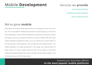 Mobile Development Services we provide
IOS DEVELOPMENT
ANDROID DEVELOPMENT
FAST PROTOTYPING
We’ve gone mobile
Extend your business eﬀorts
to the most popular mobile platforms
Memorable and exciting mobile experiences are a prerequisite for all of our proj-
ects. From cross-platform development based on Cordova (mostly as a solution for
fast prototyping) to native mobile developments, we’ve got you covered. Cometari
will help you open your company or product to a ﬂood of mobile traﬃc with smart
mobile application development. With us you can extend your business eﬀorts to
the most popular mobile platforms, such as Apple iOS and Google Android. Our
mobile developers are highly experienced in the design and implementation of
these systems. For every mobile project we work on we employ a user-centric
mobile app design philosophy that crafts a narrative and promotes a deeper, more
intimate connection with the ﬁnal product.
 