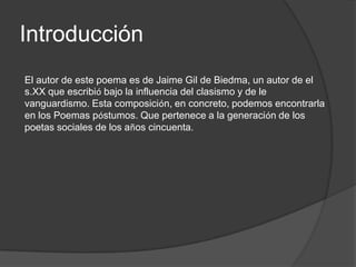 Introducción
El autor de este poema es de Jaime Gil de Biedma, un autor de el
s.XX que escribió bajo la influencia del clasismo y de le
vanguardismo. Esta composición, en concreto, podemos encontrarla
en los Poemas póstumos. Que pertenece a la generación de los
poetas sociales de los años cincuenta.
 
