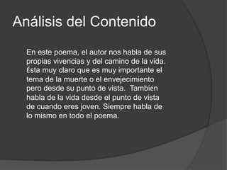 Análisis del Contenido
  En este poema, el autor nos habla de sus
  propias vivencias y del camino de la vida.
  Ésta muy claro que es muy importante el
  tema de la muerte o el envejecimiento
  pero desde su punto de vista. También
  habla de la vida desde el punto de vista
  de cuando eres joven. Siempre habla de
  lo mismo en todo el poema.
 