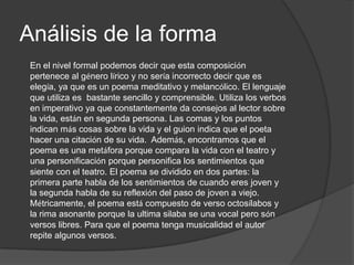 Análisis de la forma
 En el nivel formal podemos decir que esta composición
 pertenece al género lírico y no sería incorrecto decir que es
 elegía, ya que es un poema meditativo y melancólico. El lenguaje
 que utiliza es bastante sencillo y comprensible. Utiliza los verbos
 en imperativo ya que constantemente da consejos al lector sobre
 la vida, están en segunda persona. Las comas y los puntos
 indican más cosas sobre la vida y el guion indica que el poeta
 hacer una citación de su vida. Además, encontramos que el
 poema es una metáfora porque compara la vida con el teatro y
 una personificación porque personifica los sentimientos que
 siente con el teatro. El poema se dividido en dos partes: la
 primera parte habla de los sentimientos de cuando eres joven y
 la segunda habla de su reflexión del paso de joven a viejo.
 Métricamente, el poema está compuesto de verso octosílabos y
 la rima asonante porque la ultima silaba se una vocal pero són
 versos libres. Para que el poema tenga musicalidad el autor
 repite algunos versos.
 