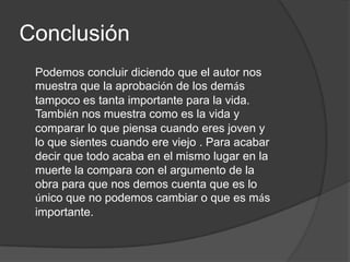 Conclusión
 Podemos concluir diciendo que el autor nos
 muestra que la aprobación de los demás
 tampoco es tanta importante para la vida.
 También nos muestra como es la vida y
 comparar lo que piensa cuando eres joven y
 lo que sientes cuando ere viejo . Para acabar
 decir que todo acaba en el mismo lugar en la
 muerte la compara con el argumento de la
 obra para que nos demos cuenta que es lo
 único que no podemos cambiar o que es más
 importante.
 