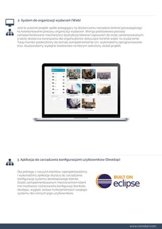 2. System do organizacji wydarzeń (Web) 
Jest to autorski projekt spółki polegający na dostarczeniu narzędzia (online) pozwalającego 
na koordynowanie procesu organizacji wydarzeń. Wersja podstawowa posiada 
zaimplementowane mechanizmy dystrybucji biletów/zaproszeń do osób zainteresowanych, 
a także dostarcza rozwiązania dla organizatorów dotyczące kontroli wejść na wydarzenie. 
Tutaj również podeszliśmy do tematu komplementarnie tzn. wykonaliśmy oprogramowanie 
oraz zbudowaliśmy wydajne środowisko na którym wdrożony został projekt. 
3. Aplikacja do zarządzania konfiguracjami użytkowników (Desktop) 
Dla jednego z naszych klientów zaprojektowaliśmy 
i wykonaliśmy aplikację służącą do zarządzania 
konfiguracją systemu desktopowego klienta. 
Dzięki zaimplementowanym mechanizmom klient 
ma możliwość różnicowania konfiguracji (kontrola 
dostępu, wygląd, zestaw funkcjonalności) swojego 
systemu dla różnych jego użytkowników. 
www.cometari.com 
 