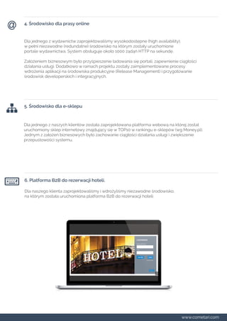 4. Środowisko dla prasy online 
Dla jednego z wydawnictw zaprojektowaliśmy wysokodostępne (high availability), 
w pełni niezawodne (redundatne) środowisko na którym zostały uruchomione 
portale wydawnictwa. System obsługuje około 1000 żądąń HTTP na sekundę. 
Założeniem biznesowym było przyśpieszenie ładowania się portali, zapewnienie ciągłości 
działania usługi. Dodatkowo w ramach projektu zostały zaimplementowane procesy 
wdrożenia aplikacji na środowiska produkcyjne (Release Management) i przygotowanie 
środowisk developerskich i integracyjnych. 
5. Środowisko dla e-sklepu 
Dla jednego z naszych klientów została zaprojektowana platforma webową na której został 
uruchomiony sklep internetowy znajdujący się w TOP10 w rankingu e-sklepów (wg Money.pl). 
Jednym z założeń biznesowych było zachowanie ciągłości działania usługi i zwiększenie 
przepustowości systemu. 
6. Platforma B2B do rezerwacji hoteli. 
Dla naszego klienta zaprojektowaliśmy i wdrożyliśmy niezawodne środowisko, 
na którym została uruchomiona platforma B2B do rezerwacji hoteli. 
www.cometari.com 
 