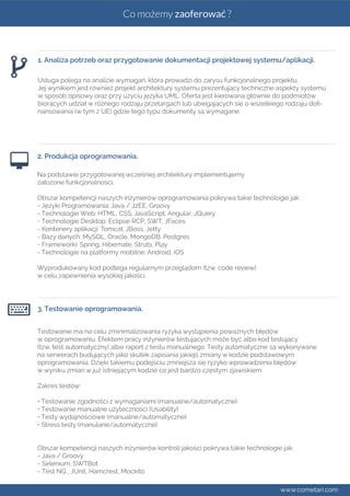 Co możemy zaoferować ? 
1. Analiza potrzeb oraz przygotowanie dokumentacji projektowej systemu/aplikacji. 
Usługa polega na analizie wymagań, która prowadzi do zarysu funkcjonalnego projektu. 
Jej wynikiem jest również projekt architektury systemu prezentujący techniczne aspekty systemu 
w sposób opisowy oraz przy użyciu języka UML. Oferta jest kierowana głównie do podmiotów 
biorących udział w różnego rodzaju przetargach lub ubiegających się o wszelkiego rodzaju dofi-nansowania 
(w tym z UE) gdzie tego typu dokumenty są wymagane. 
2. Produkcja oprogramowania. 
Na podstawie przygotowanej wcześniej architektury implementujemy 
założone funkcjonalności. 
Obszar kompetencji naszych inżynierów oprogramowania pokrywa takie technologie jak: 
- Języki Programowania: Java / J2EE, Groovy 
- Technologie Web: HTML, CSS, JavaScript, Angular, JQuery 
- Technologie Desktop: Eclipse RCP, SWT, JFaces 
- Kontenery aplikacji: Tomcat, JBoss, Jetty 
- Bazy danych: MySQL, Oracle, MongoDB, Postgres 
- Frameworki: Spring, Hibernate, Struts, Play 
- Technologie na platformy mobilne: Android, iOS 
Wyprodukowany kod podlega regularnym przeglądom (tzw. code review) 
w celu zapewnienia wysokiej jakości. 
3. Testowanie oprogramowania. 
Testowanie ma na celu zminimalizowania ryzyka wystąpienia poważnych błędów 
w oprogramowaniu. Efektem pracy inżynierów testujących może być albo kod testujący 
(tzw. test automatyczny) albo raport z testu manualnego. Testy automatyczne są wykonywane 
na serwerach budujących jako skutek zapisania jakiejś zmiany w kodzie podstawowym 
oprogramowania. Dzięki takiemu podejściu zmniejsza się ryzyko wprowadzenia błędów 
w wyniku zmian w już istniejącym kodzie co jest bardzo częstym zjawiskiem. 
Zakres testów: 
• Testowanie zgodności z wymaganiami (manualne/automatyczne) 
• Testowanie manualne użyteczności (Usability) 
• Testy wydajnościowe (manualne/automatyczne) 
• Stress testy (manulane/automatyczne) 
Obszar kompetencji naszych inżynierów kontroli jakości pokrywa takie technologie jak: 
- Java / Groovy 
- Selenium, SWTBot 
- Test NG , JUnit, Hamcrest, Mockito 
www.cometari.com 
 