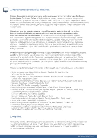4.Projektowanie środowisk oraz wdrożenie. 
Proces dostarczenia oprogramowania jest wspomagany przez narzędzia typu Continous 
Integration / Continous Delivery. Wykonują one szereg zautomatyzowanych czynności, 
które należałoby wykonać ręcznie po dostarczeniu założonej porcji kodu, na przykład może 
to być zbudowanie kodu, aktualizacja konfiguracji, skopiowanie kodu do serwerów docelowych, 
wykonanie testów obciążeniowych itp. W przypadku niepowodzenia testów wdrożenie jest 
wycofywane. 
Oferujemy również usługi związane z projektowaniem, wykonaniem, utrzymaniem 
i monitoringiem środowisk serwerowych bądź w ramach realizowanego projektu 
bądź niezależnie na żądanie klienta. Podstawowymi cechami projektowanych przez 
nas środowisk są wysoka dostępność oraz rozszerzalność (skalowalność). Dzięki takiemu 
podejściu środowisko takie działa w trybie ciągłym 24x7x365. Każdy krytyczny element 
systemu jest zduplikowany, co oznacza, że w przypadku awarii ruch przejmuje zapasowy 
element - zaletą tego rozwiązania jest też fakt że w momencie kiedy wszystkie elementy 
działają poprawnie ruch jest między nimi dzielony co zwiększa możliwości przepustowe 
całego systemu. 
Dodatkowo konfigurujemy odpowiednie narzędzia monitorujące ruch, obciążenie, zużycie 
zasobów. Generowane raporty pozwalają na wykrycie potencjalnych słabych punktów 
systemu, tzw. wąskich gardeł. Narzędzia monitorujące alarmują z wyprzedzeniem , kiedy 
powstaną ewentualne problemy z niedostępnością usługi. Raporty te pozwalają również 
na kontrolowanie zużycia zasobów a tym samym na zaplanowanie rozszerzenia infrastruktury 
jeśli będzie to wymagane. 
Obszar kompetencji naszych inżynierów systemowych pokrywa następujące technologie: 
- Systemy operacyjne: Linux (Redhat, Debian, Centos, Gentoo, Ubuntu), 
Windows Server, FreeBSD! 
- Bazy Danych: MySQL, Percona Server, Percona XtraDB Cluster, PostgreSQL, 
Oracle Real Application Cluster 
- Balancery i mechanizmy wysokiej dostepności, Haproxy, Linux Virtual Server, F5 Bigip 
- Storage: Raid, SAN, NAS, ZFS, Glusterfs, Ceph 
- Storage NoSQL: Redis, Mongodb, Cassandra 
- Mechanizmy wyszukiwania (Full Text Search), Solr, ElasticSearch, Sphinx 
- Serwery WWW i Serwery aplikacyjne: Apache, Nginx, Lighttpd, IIS, Tomcat, Jboss, Jetty 
- Akceleratory WWW (Reverse Proxy): Varnish 
- Serwery DNS: Bind, PowerDNS, DJBDNS 
- Serwery pocztowe: Postfix, Dovecot, Courier, Exim 
- Mechanizmy do monitorowania: Nagios, Zabbix, Anag, Mon, Cacti, Munin 
- Systemy kontrolery wersji: GIT, Subversion 
- Mechanizmy wirtualizacji i izolacji: Vmware, KVM, Xen, OpenVZ, Docker, Jail 
- Systemy automatyzacji: Ansible, Puppet, Chef 
- Mechanizmy podnszące bezpieczeństwo: OpenVPN, Iptables, Shorewall 
- Continuous Integration: Jenkins, Maven, Php Phing, TeamCity 
5. Wsparcie. 
Oferujemy opieką administracyjną oraz developerską w odniesieniu do systemów/środowisk 
wykonanych przez nas lub przez innych dostawców. Udostępniamy system zgłoszeniowy 
w którym klient zgłasza uwagi oraz ewentualne błędy systemu. Krytyczne problemy 
są rozwiązywane na bieżąco. 
www.cometari.com 
 