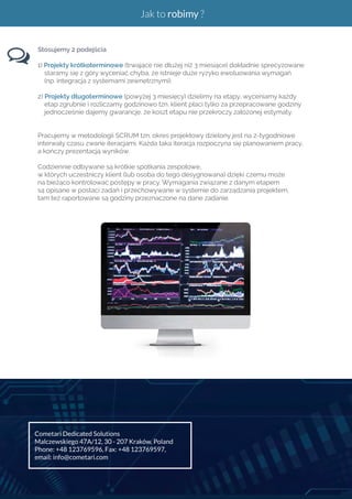 Jak to robimy ? 
Stosujemy 2 podejścia 
1) Projekty krótkoterminowe (trwające nie dłużej niż 3 miesiące) dokładnie sprecyzowane 
staramy się z góry wyceniać chyba, że istnieje duże ryzyko ewoluowania wymagań 
(np. integracja z systemami zewnętrznymi). 
2) Projekty długoterminowe (powyżej 3 miesięcy) dzielimy na etapy, wyceniamy każdy 
etap zgrubnie i rozliczamy godzinowo tzn. klient płaci tylko za przepracowane godziny 
jednocześnie dajemy gwarancję, że koszt etapu nie przekroczy założonej estymaty. 
Pracujemy w metodologii SCRUM tzn. okres projektowy dzielony jest na 2-tygodniowe 
interwały czasu zwane iteracjami. Każda taka iteracja rozpoczyna się planowaniem pracy, 
a kończy prezentacją wyników. 
Codziennie odbywane są krótkie spotkania zespołowe, 
w których uczestniczy klient (lub osoba do tego desygnowana) dzięki czemu może 
na bieżąco kontrolować postępy w pracy. Wymagania związane z danym etapem 
są opisane w postaci zadań i przechowywane w systemie do zarządzania projektem, 
tam też raportowane są godziny przeznaczone na dane zadanie. 
Cometari Dedicated Solutions 
Malczewskiego 47A/12, 30 - 207 Kraków, Poland 
Phone: +48 123769596, Fax: +48 123769597, 
email: info@cometari.com 
