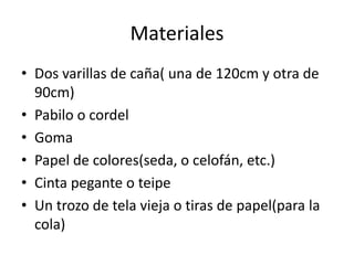 Materiales
• Dos varillas de caña( una de 120cm y otra de
90cm)
• Pabilo o cordel
• Goma
• Papel de colores(seda, o celofán, etc.)
• Cinta pegante o teipe
• Un trozo de tela vieja o tiras de papel(para la
cola)