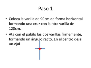 Paso 1
• Coloca la varilla de 90cm de forma horizontal
formando una cruz con la otra varilla de
120cm.
• Ata con el pabilo las dos varillas firmemente,
formando un ángulo recto. En el centro deja
un ojal