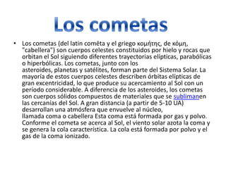• Los cometas (del latin comēta y el griego κομήτης, de κόμη,
"cabellera") son cuerpos celestes constituidos por hielo y rocas que
orbitan el Sol siguiendo diferentes trayectorias elípticas, parabólicas
o hiperbólicas. Los cometas, junto con los
asteroides, planetas y satélites, forman parte del Sistema Solar. La
mayoría de estos cuerpos celestes describen órbitas elípticas de
gran excentricidad, lo que produce su acercamiento al Sol con un
período considerable. A diferencia de los asteroides, los cometas
son cuerpos sólidos compuestos de materiales que se sublimanen
las cercanías del Sol. A gran distancia (a partir de 5-10 UA)
desarrollan una atmósfera que envuelve al núcleo,
llamada coma o cabellera Esta coma está formada por gas y polvo.
Conforme el cometa se acerca al Sol, el viento solar azota la coma y
se genera la cola característica. La cola está formada por polvo y el
gas de la coma ionizado.