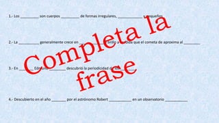 1.- Los _________ son cuerpos _________ de formas irregulares, ____________ y pequeños
2.- La __________ generalmente crece en ____________ y brillo a medida que el cometa de aproxima al ________
3.- En _______ Edmund ________ descubrió la periodicidad de los ________
4.- Descubierto en el año _______ por el astrónomo Robert ___________ en un observatorio ___________
 