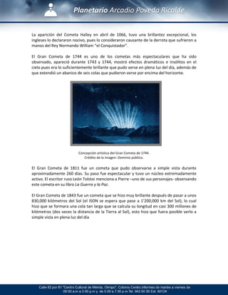  
La  aparición  del  Cometa  Halley  en  abril  de  1066,  tuvo  una  brillantez  excepcional,  los 
ingleses lo declararon nocivo, pues lo consideraron causante de la derrota que sufrieron a 
manos del Rey Normando William “el Conquistador”. 
 
El  Gran  Cometa  de  1744  es  uno  de  los  cometas  más  espectaculares  que  ha  sido 
observado,  apareció  durante  1743  y  1744,  mostró  efectos  dramáticos  e  insólitos  en  el 
cielo pues era lo suficientemente brillante que pudo verse en plena luz del día, además de 
que extendió un abanico de seis colas que pudieron verse por encima del horizonte. 
 
 
 
 
 
 
 
 
 
 
 
 
 
 
 
Concepción artística del Gran Cometa de 1744. 
Crédito de la imagen: Dominio público. 
 
El  Gran  Cometa  de  1811  fue  un  cometa  que  pudo  observarse  a  simple  vista  durante 
aproximadamente 260 días. Su paso fue espectacular y tuvo un núcleo extremadamente 
activo. El escritor ruso León Tolstoi menciona a Pierre –uno de sus personajes‐ observando 
este cometa en su libro La Guerra y la Paz. 
 
El Gran Cometa de 1843 fue un cometa que se hizo muy brillante después de pasar a unos 
830,000 kilómetros del Sol (el ISON se espera que pase a 1’200,000 km del Sol), lo cual 
hizo que se formara una cola tan larga que se calcula su longitud en casi 300 millones de 
kilómetros (dos veces la distancia de la Tierra al Sol), esto hizo que fuera posible verlo a 
simple vista en plena luz del día  
 
 
 
 
 
 
 
 
 
 
 