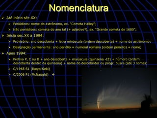 Nomenclatura
Ø  Até início séc.XX:
    Ø  Periódicos: nome do astrônomo, ex. “Cometa Halley”;
    Ø  Não periódicos: cometa do ano tal (+ adjetivo?), ex. “Grande cometa de 1680”;

Ø  Inicio sec.XX a 1994:
    Ø  Provisório: ano descoberta + letra minúscula (ordem descoberta) + nome do astrônomo;
    Ø  Designação permanente: ano periélio + numeral romano (ordem periélio) + nome;

Ø  Apos 1994:
    Ø  Prefixo P, C ou D + ano descoberta + maiúscula (quinzena -IZ) + número (ordem
        descoberta dentro da quinzena) + nome do descobridor ou progr. busca (até 3 nomes)
    Ø  C/1965 S1 (Ikeya-Seki)
    Ø  C/2006 P1 (McNaught)     à
 