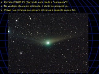 Ø  Cometa C/2009 P1 (Garradd), com cauda e “anticauda”!!!
Ø  Na verdade não existe anticauda, é efeito de perspectiva.
Ø  Visível nos cometas que passam próximos à oposição com o Sol.
 