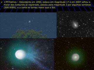 Ø  17P/Holmes – Descoberto em 1892, estava em magnitude 17 e em 2007 sofreu o
    maior dos outbursts já registrado, passou para magnitude 3 por algumas semanas
    (500.000X), e a coma se tornou maior que o Sol.
 