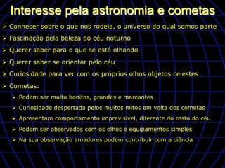 Interesse pela astronomia e cometas
Ø  Conhecer sobre o que nos rodeia, o universo do qual somos parte
Ø  Fascinação pela beleza do céu noturno
Ø  Querer saber para o que se está olhando
Ø  Querer saber se orientar pelo céu
Ø  Curiosidade para ver com os próprios olhos objetos celestes
Ø  Cometas:
   Ø  Podem ser muito bonitos, grandes e marcantes
   Ø  Curiosidade despertada pelos muitos mitos em volta dos cometas
   Ø  Apresentam comportamento imprevisível, diferente do resto do céu
   Ø  Podem ser observados com os olhos e equipamentos simples
   Ø  Na sua observação amadores podem contribuir com a ciência
 