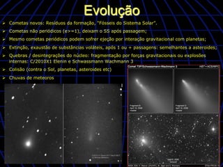 Evolução
Ø  Cometas novos: Resíduos da formação, “Fósseis do Sistema Solar”.
Ø  Cometas não periódicos (e>=1), deixam o SS após passagem;
Ø  Mesmo cometas periódicos podem sofrer ejeção por interação gravitacional com planetas;
Ø  Extinção, exaustão de substâncias voláteis, após 1 ou + passagens: semelhantes a asteroides;
Ø  Quebras / desintegrações do núcleo: fragmentação por forças gravitacionais ou explosões
    internas: C/2010X1 Elenin e Schwassmann Wachmann 3
Ø  Colisão (contra o Sol, planetas, asteroides etc)
Ø  Chuvas de meteoros
 