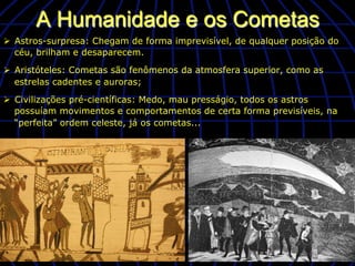 A Humanidade e os Cometas
Ø  Astros-surpresa: Chegam de forma imprevisível, de qualquer posição do
    céu, brilham e desaparecem.

Ø  Aristóteles: Cometas são fenômenos da atmosfera superior, como as
    estrelas cadentes e auroras;

Ø  Civilizações pré-científicas: Medo, mau presságio, todos os astros
    possuíam movimentos e comportamentos de certa forma previsíveis, na
    “perfeita” ordem celeste, já os cometas...
 