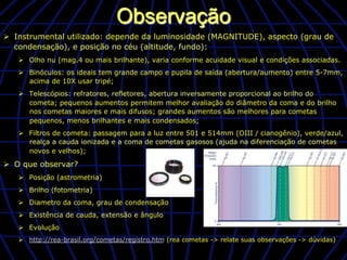 Observação
Ø  Instrumental utilizado: depende da luminosidade (MAGNITUDE), aspecto (grau de
    condensação), e posição no céu (altitude, fundo):
   Ø  Olho nu (mag.4 ou mais brilhante), varia conforme acuidade visual e condições associadas.
   Ø  Binóculos: os ideais tem grande campo e pupila de saída (abertura/aumento) entre 5-7mm,
       acima de 10X usar tripé;
   Ø  Telescópios: refratores, refletores, abertura inversamente proporcional ao brilho do
       cometa; pequenos aumentos permitem melhor avaliação do diâmetro da coma e do brilho
       nos cometas maiores e mais difusos; grandes aumentos são melhores para cometas
       pequenos, menos brilhantes e mais condensados;
   Ø  Filtros de cometa: passagem para a luz entre 501 e 514mm (OIII / cianogênio), verde/azul,
       realça a cauda ionizada e a coma de cometas gasosos (ajuda na diferenciação de cometas
       novos e velhos);

Ø  O que observar?
   Ø  Posição (astrometria)
   Ø  Brilho (fotometria)
   Ø  Diametro da coma, grau de condensação
   Ø  Existência de cauda, extensão e ângulo
   Ø  Evolução
   Ø  http://rea-brasil.org/cometas/registro.htm (rea cometas -> relate suas observações -> dúvidas)
 