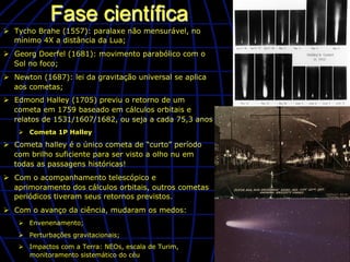 Fase científica
Ø  Tycho Brahe (1557): paralaxe não mensurável, no
    mínimo 4X a distância da Lua;
Ø  Georg Doerfel (1681): movimento parabólico com o
    Sol no foco;
Ø  Newton (1687): lei da gravitação universal se aplica
    aos cometas;
Ø  Edmond Halley (1705) previu o retorno de um
    cometa em 1759 baseado em cálculos orbitais e
    relatos de 1531/1607/1682, ou seja a cada 75,3 anos
    Ø  Cometa 1P Halley

Ø  Cometa halley é o único cometa de “curto” período
    com brilho suficiente para ser visto a olho nu em
    todas as passagens históricas!
Ø  Com o acompanhamento telescópico e
    aprimoramento dos cálculos orbitais, outros cometas
    periódicos tiveram seus retornos previstos.
Ø  Com o avanço da ciência, mudaram os medos:
    Ø  Envenenamento;
    Ø  Perturbações gravitacionais;
    Ø  Impactos com a Terra: NEOs, escala de Turim,
        monitoramento sistemático do céu
 