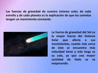 Las fuerzas de gravedad de nuestro sistema solar, de cada
estrella y de cada planeta es la explicación de que los cometas
tengan un movimiento constante.

La fuerza de gravedad del Sol es
la mayor fuerza del Sistema
Solar que afecta a sus
movimientos, cuanto más cerca
de éste se encuentra más
velocidad tiene y más larga es
su cola, ya que una mayor
cantidad de hielo se va
evaporando.

 