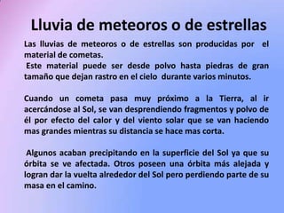 Lluvia de meteoros o de estrellas
Las lluvias de meteoros o de estrellas son producidas por el
material de cometas.
Este material puede ser desde polvo hasta piedras de gran
tamaño que dejan rastro en el cielo durante varios minutos.
Cuando un cometa pasa muy próximo a la Tierra, al ir
acercándose al Sol, se van desprendiendo fragmentos y polvo de
él por efecto del calor y del viento solar que se van haciendo
mas grandes mientras su distancia se hace mas corta.
Algunos acaban precipitando en la superficie del Sol ya que su
órbita se ve afectada. Otros poseen una órbita más alejada y
logran dar la vuelta alrededor del Sol pero perdiendo parte de su
masa en el camino.

 