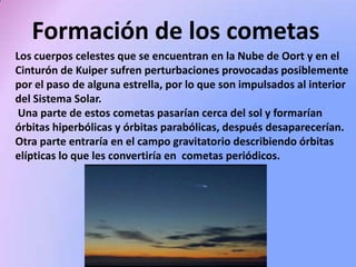 Formación de los cometas
Los cuerpos celestes que se encuentran en la Nube de Oort y en el
Cinturón de Kuiper sufren perturbaciones provocadas posiblemente
por el paso de alguna estrella, por lo que son impulsados al interior
del Sistema Solar.
Una parte de estos cometas pasarían cerca del sol y formarían
órbitas hiperbólicas y órbitas parabólicas, después desaparecerían.
Otra parte entraría en el campo gravitatorio describiendo órbitas
elípticas lo que les convertiría en cometas periódicos.

 