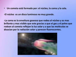 • Un cometa está formado por: el núcleo, la coma y la cola.

-El núcleo es un disco luminoso no muy grande.
-La coma es la envoltura gaseosa que rodea al núcleo y es mas
brillante y mas visible que este gracias a que el gas y el polvo que
rodean al cometa reflejan la luz solar y a que las moléculas se
disocian por la radiación solar y parecen fluorescentes.

 