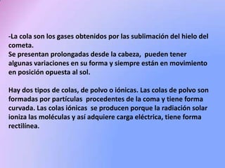 -La cola son los gases obtenidos por las sublimación del hielo del
cometa.
Se presentan prolongadas desde la cabeza, pueden tener
algunas variaciones en su forma y siempre están en movimiento
en posición opuesta al sol.
Hay dos tipos de colas, de polvo o iónicas. Las colas de polvo son
formadas por partículas procedentes de la coma y tiene forma
curvada. Las colas iónicas se producen porque la radiación solar
ioniza las moléculas y así adquiere carga eléctrica, tiene forma
rectilínea.

 