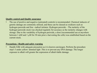 Quality control and Quality assurance
• The use of positive and negative (untreated) controls is recommended. Chemical inducers of
genetic damage are commonly utilized, and these can be classed as oxidizers such as
hydrogen peroxide and free –radical initiator. Hydrogen peroxide – The molarity of the
hydrogen peroxide stock was checked regularly for accuracy as the molarity changes with
storage. Due to the variability of hydrogen peroxide, a dose (recommended use at anywhere
between 1 mM and 1 µM for 30 min prior o harvesting the cells) was established based on the
current stock.
Precautions / Health and safety warning
• Handle EtBr with adequate precaution as it is known carcinogen. Perform the procedure
step1-3 under yellow/ dimmed light .This is to prevent any DNA damage. The longer
exposure to alkali will greater the expression of alkali-liable damage.
 